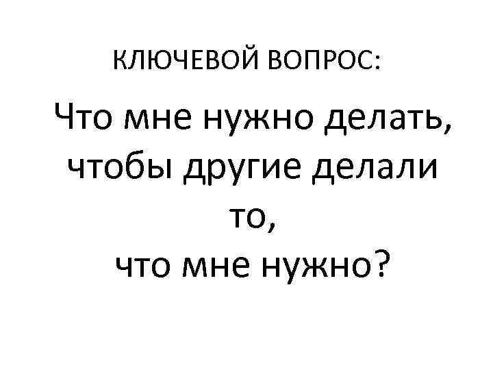 КЛЮЧЕВОЙ ВОПРОС: Что мне нужно делать, чтобы другие делали то, что мне нужно? 