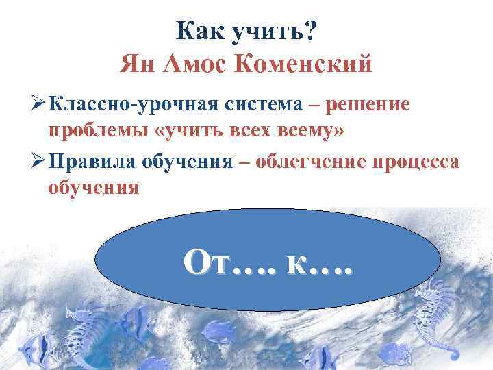 Как учить? Ян Амос Коменский Ø Классно-урочная система – решение проблемы «учить всех всему»