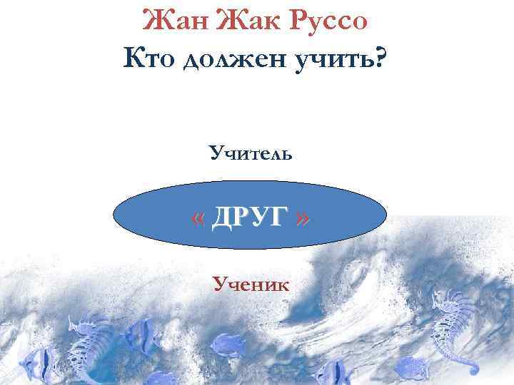 Жан Жак Руссо Кто должен учить? Учитель « ДРУГ » Ученик 