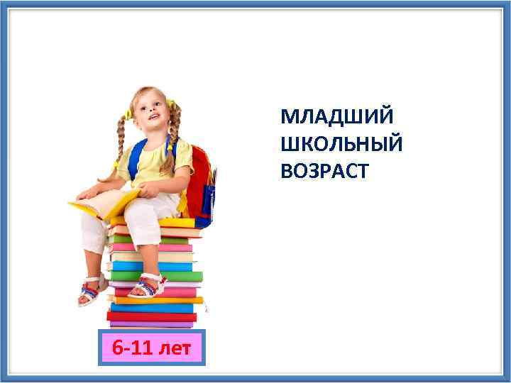 МЛАДШИЙ ШКОЛЬНЫЙ ВОЗРАСТ 6 -11 лет 