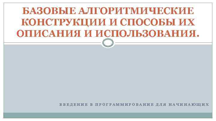 БАЗОВЫЕ АЛГОРИТМИЧЕСКИЕ КОНСТРУКЦИИ И СПОСОБЫ ИХ ОПИСАНИЯ И ИСПОЛЬЗОВАНИЯ. ВВЕДЕНИЕ В ПРОГРАММИРОВАНИЕ ДЛЯ НАЧИНАЮЩИХ