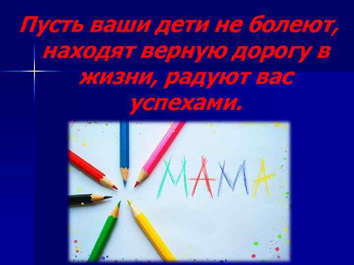 Пусть ваши дети не болеют, находят верную дорогу в жизни, радуют вас успехами. 