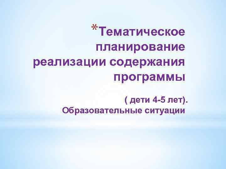 *Тематическое планирование реализации содержания программы ( дети 4 -5 лет). Образовательные ситуации 