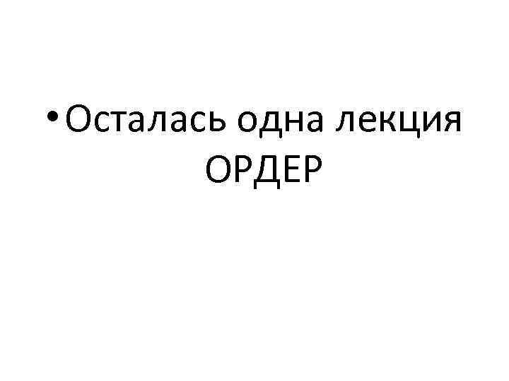  • Осталась одна лекция ОРДЕР 
