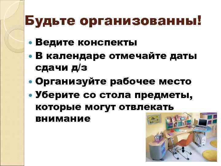 Будьте организованны! Ведите конспекты В календаре отмечайте даты сдачи д/з Организуйте рабочее место Уберите