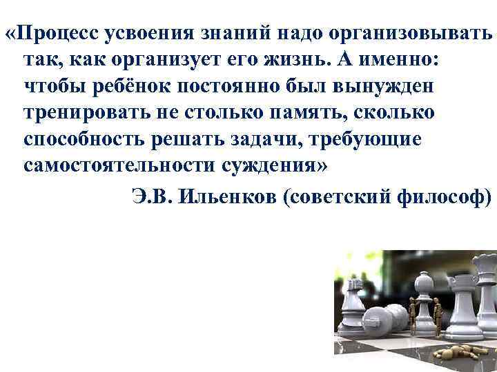  «Процесс усвоения знаний надо организовывать так, как организует его жизнь. А именно: чтобы