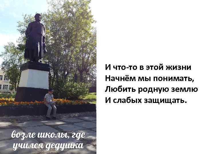 И что-то в этой жизни Начнём мы понимать, Любить родную землю И слабых защищать.