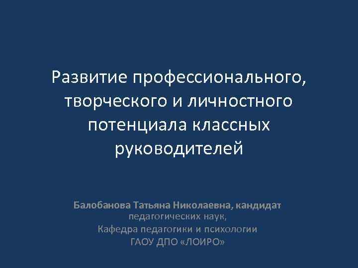 Развитие профессионального, творческого и личностного потенциала классных руководителей Балобанова Татьяна Николаевна, кандидат педагогических наук,