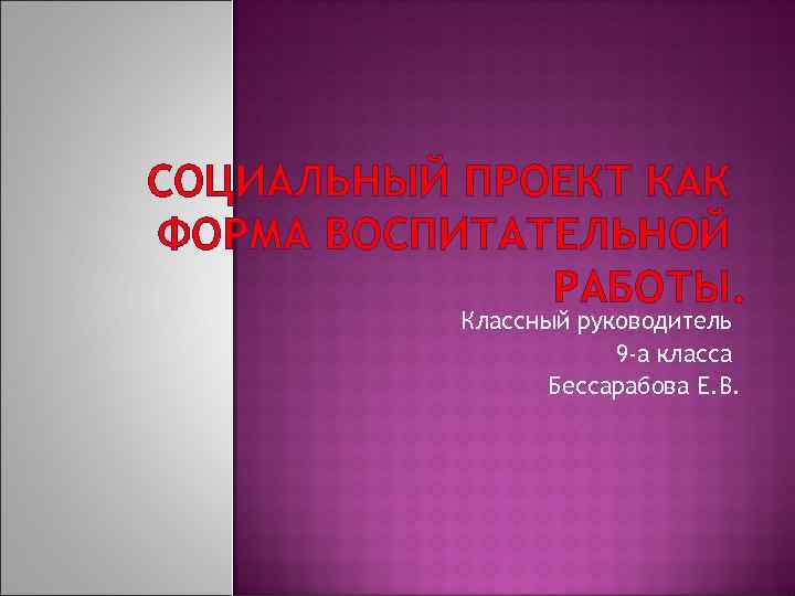 СОЦИАЛЬНЫЙ ПРОЕКТ КАК ФОРМА ВОСПИТАТЕЛЬНОЙ РАБОТЫ. Классный руководитель 9 -а класса Бессарабова Е. В.