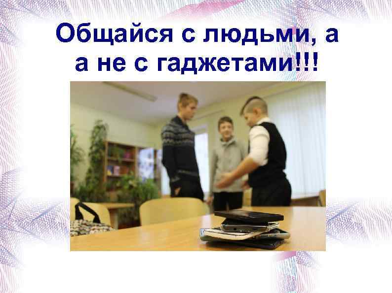 Общайся с людьми, а а не с гаджетами!!! 
