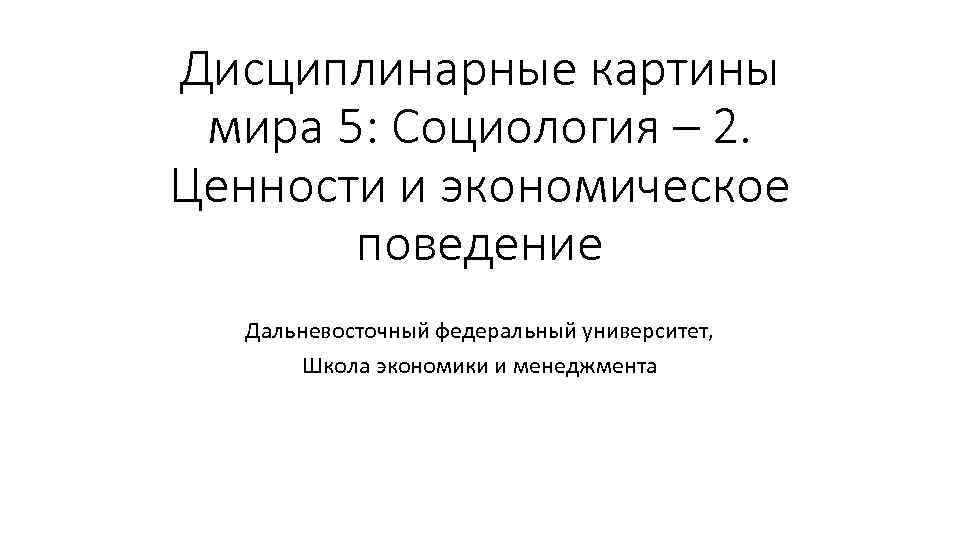 Дисциплинарные картины мира 5: Социология – 2. Ценности и экономическое поведение Дальневосточный федеральный университет,