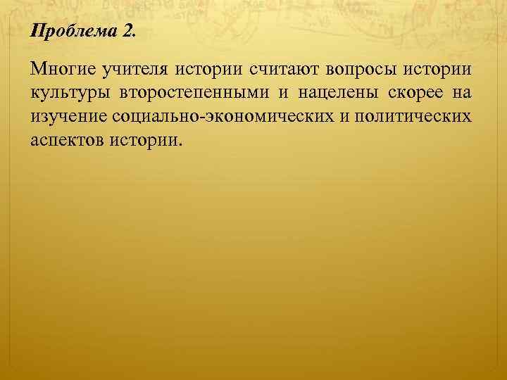 Проблема 2. Многие учителя истории считают вопросы истории культуры второстепенными и нацелены скорее на