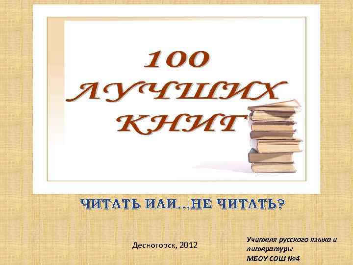 ЧИТАТЬ ИЛИ…НЕ ЧИТАТЬ? Десногорск, 2012 Учителя русского языка и литературы МБОУ СОШ № 4