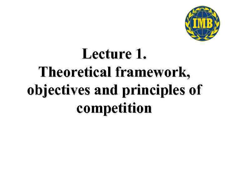 Lecture 1. Theoretical framework, objectives and principles of competition 