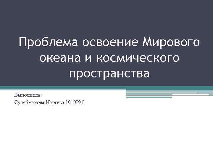 Проблема освоение Мирового океана и космического пространства Выполнила: Сулейманова Наргиза 101 ЗРМ 