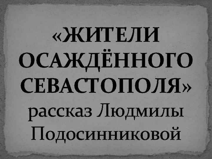  «ЖИТЕЛИ ОСАЖДЁННОГО СЕВАСТОПОЛЯ» рассказ Людмилы Подосинниковой 