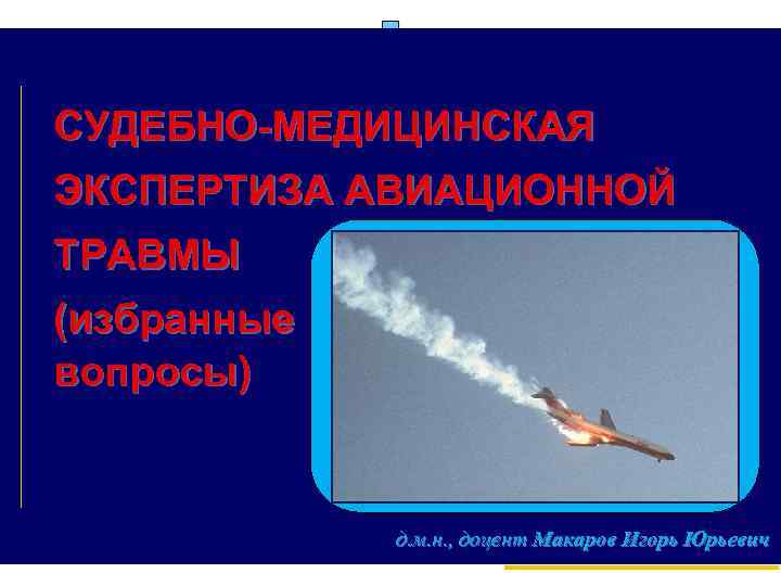 СУДЕБНО МЕДИЦИНСКАЯ ЭКСПЕРТИЗА АВИАЦИОННОЙ ТРАВМЫ (избранные вопросы) д. м. н. , доцент Макаров Игорь