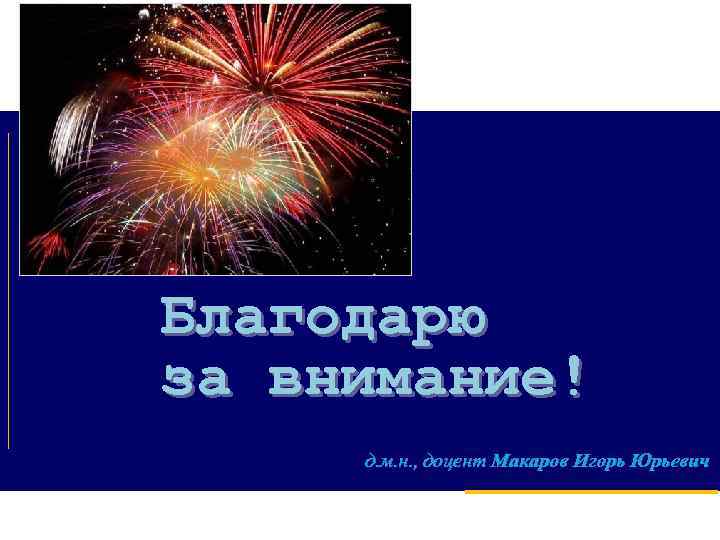 Благодарю за внимание! д. м. н. , доцент Макаров Игорь Юрьевич 