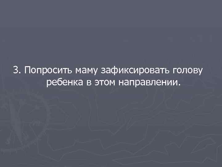 3. Попросить маму зафиксировать голову ребенка в этом направлении. 