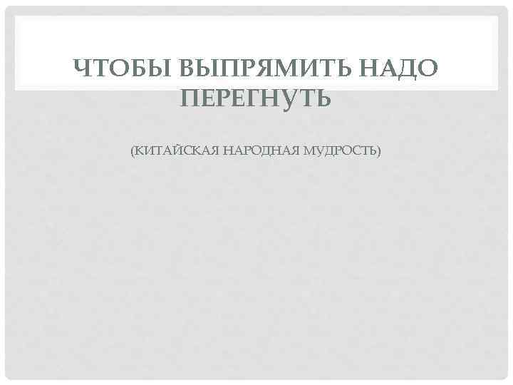 ЧТОБЫ ВЫПРЯМИТЬ НАДО ПЕРЕГНУТЬ (КИТАЙСКАЯ НАРОДНАЯ МУДРОСТЬ) 