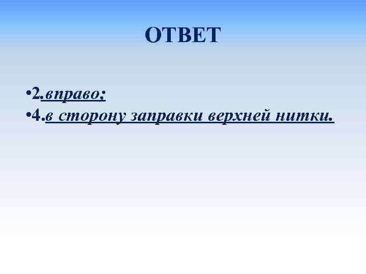 ОТВЕТ • 2. вправо; • 4. в сторону заправки верхней нитки. 