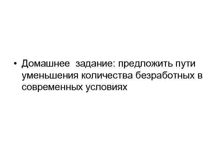  • Домашнее задание: предложить пути уменьшения количества безработных в современных условиях 
