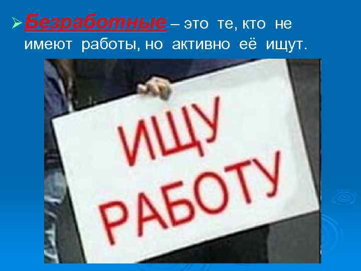 Ø Безработные – это те, кто не имеют работы, но активно её ищут. 