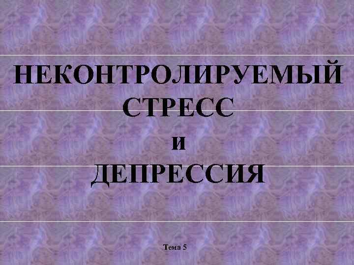 НЕКОНТРОЛИРУЕМЫЙ СТРЕСС и ДЕПРЕССИЯ Тема 5 