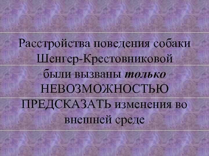 Расстройства поведения собаки Шенгер-Крестовниковой были вызваны только НЕВОЗМОЖНОСТЬЮ ПРЕДСКАЗАТЬ изменения во внешней среде 