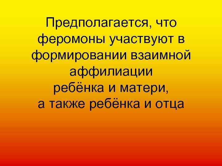 Предполагается, что феромоны участвуют в формировании взаимной аффилиации ребёнка и матери, а также ребёнка