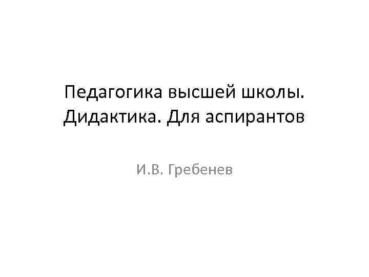 Педагогика высшей школы. Дидактика. Для аспирантов И. В. Гребенев 