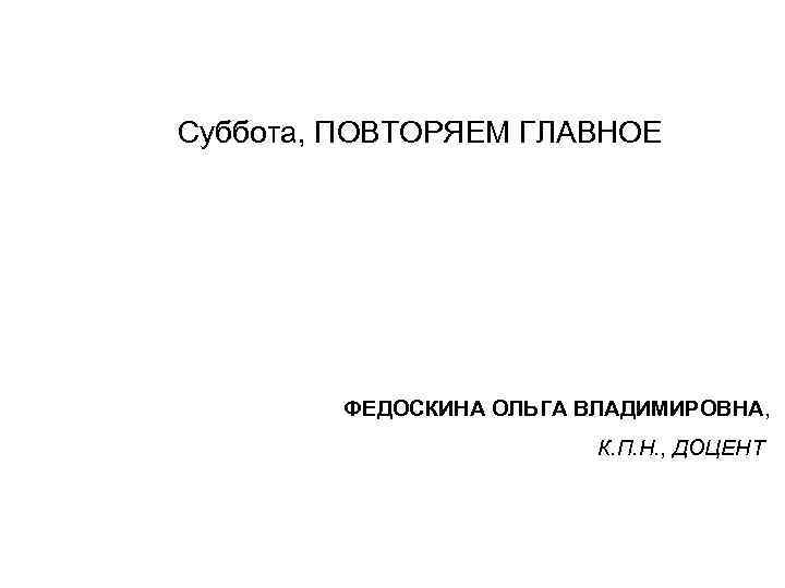 Суббота, ПОВТОРЯЕМ ГЛАВНОЕ ФЕДОСКИНА ОЛЬГА ВЛАДИМИРОВНА, К. П. Н. , ДОЦЕНТ 