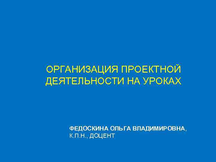 ОРГАНИЗАЦИЯ ПРОЕКТНОЙ ДЕЯТЕЛЬНОСТИ НА УРОКАХ ФЕДОСКИНА ОЛЬГА ВЛАДИМИРОВНА, К. П. Н. , ДОЦЕНТ 