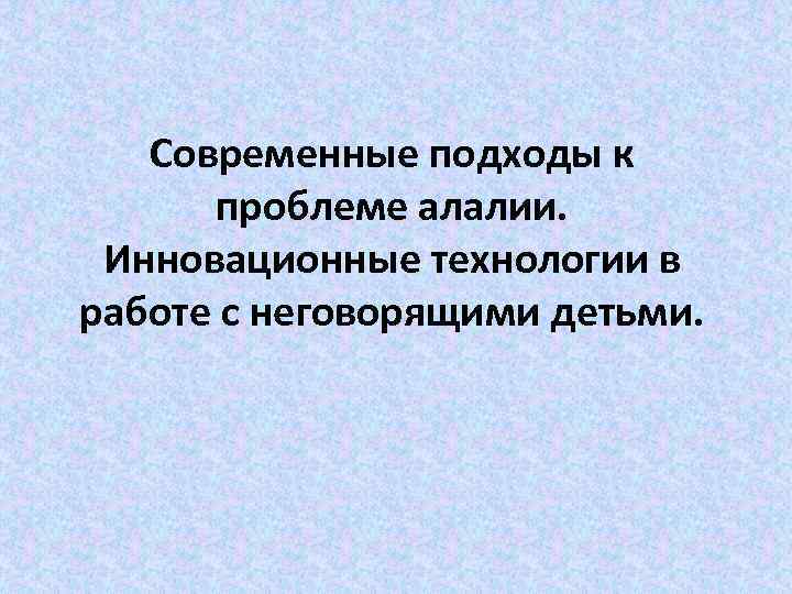 Современные подходы к проблеме алалии. Инновационные технологии в работе с неговорящими детьми. 