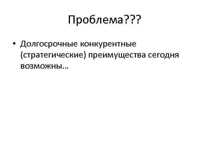 Проблема? ? ? • Долгосрочные конкурентные (стратегические) преимущества сегодня возможны… 