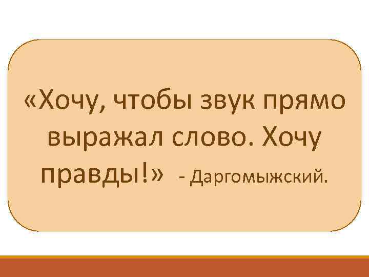  «Хочу, чтобы звук прямо выражал слово. Хочу правды!» - Даргомыжский. 