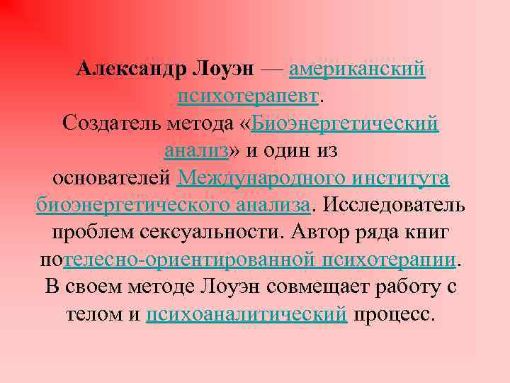 Александр Лоуэн — американский психотерапевт. Создатель метода «Биоэнергетический анализ» и один из основателей Международного