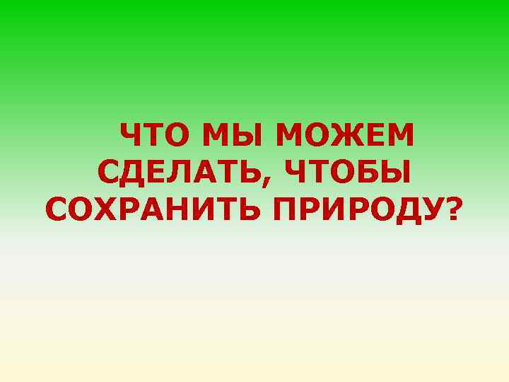 ЧТО МЫ МОЖЕМ СДЕЛАТЬ, ЧТОБЫ СОХРАНИТЬ ПРИРОДУ? 
