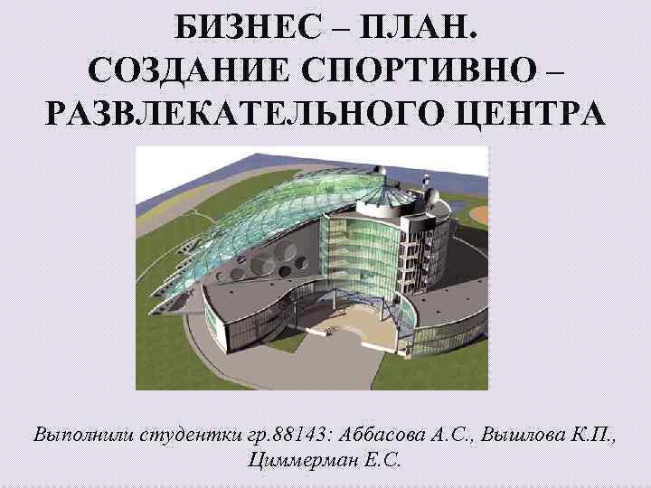 БИЗНЕС – ПЛАН. СОЗДАНИЕ СПОРТИВНО – РАЗВЛЕКАТЕЛЬНОГО ЦЕНТРА Выполнили студентки гр. 88143: Аббасова А.
