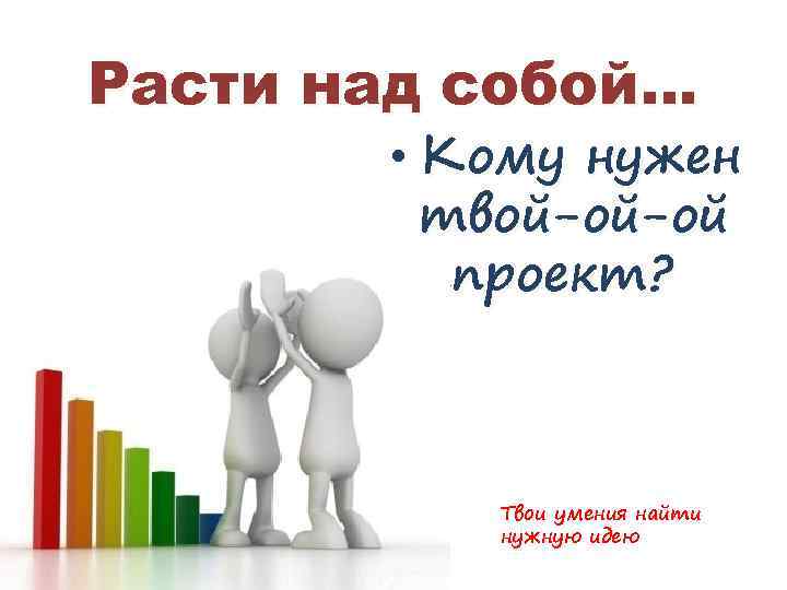 Расти над собой… • Кому нужен твой-ой-ой ппроект? Твои умения найти нужную идею 