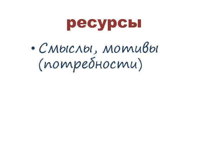 ресурсы • Смыслы, мотивы (потребности) 