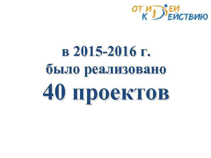 в 2015 -2016 г. было реализовано 40 проектов 