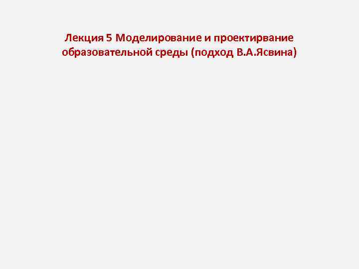 Лекция 5 Моделирование и проектирвание образовательной среды (подход В. А. Ясвина) 
