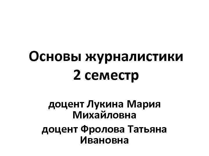 Основы журналистики 2 семестр доцент Лукина Мария Михайловна доцент Фролова Татьяна Ивановна 
