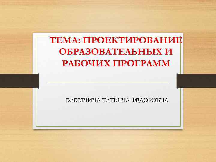 ТЕМА: ПРОЕКТИРОВАНИЕ ОБРАЗОВАТЕЛЬНЫХ И РАБОЧИХ ПРОГРАММ БАБЫНИНА ТАТЬЯНА ФЕДОРОВНА 