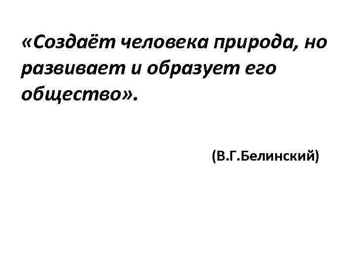 «Создаёт человека природа, но развивает и образует его общество» . (В. Г. Белинский)