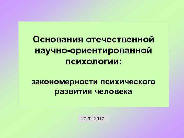 Основания отечественной научно-ориентированной психологии: закономерности психического развития человека 27. 02. 2017 