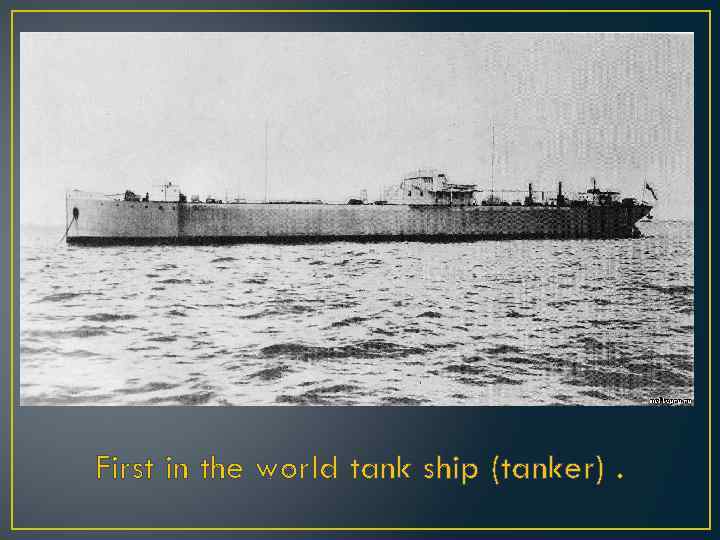 First in the world tank ship (tanker). 