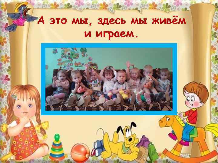 А это мы, здесь мы живём и играем. 