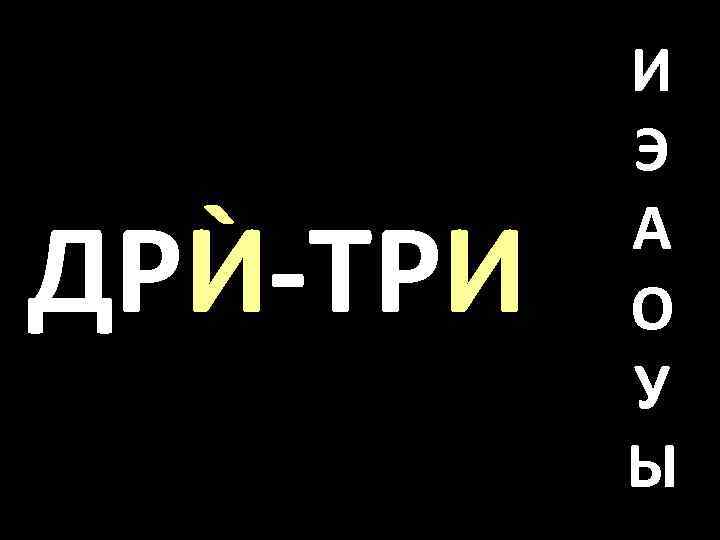 ДРЍ-ТРИ И Э А О У Ы 